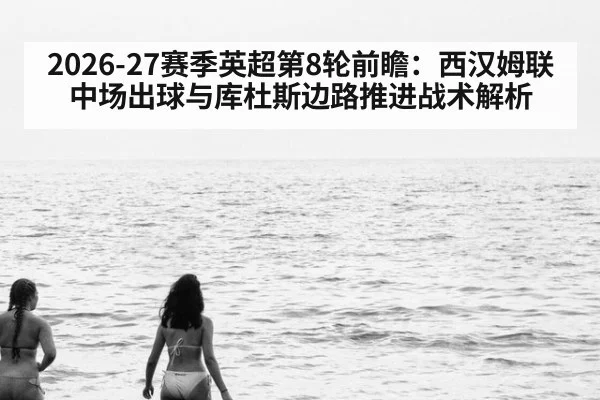 2026-27赛季英超第8轮前瞻：西汉姆联中场出球与库杜斯边路推进战术解析 - j9.com