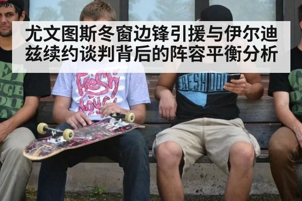 尤文图斯冬窗边锋引援与伊尔迪兹续约谈判背后的阵容平衡分析 - j9.com